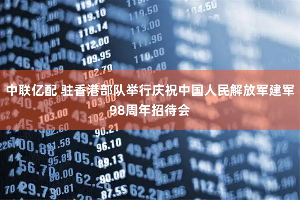 中联亿配 驻香港部队举行庆祝中国人民解放军建军98周年招待会