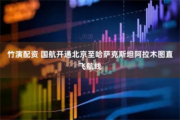 竹演配资 国航开通北京至哈萨克斯坦阿拉木图直飞航线