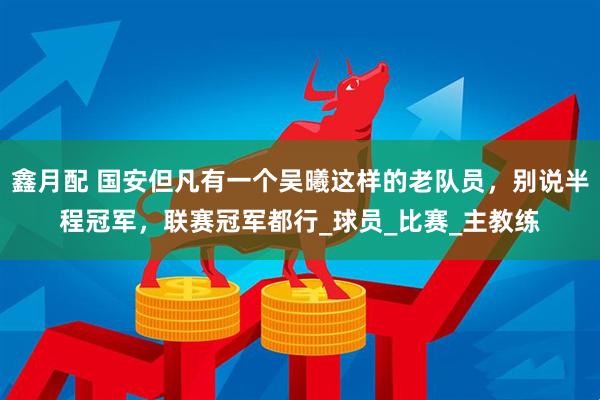 鑫月配 国安但凡有一个吴曦这样的老队员，别说半程冠军，联赛冠军都行_球员_比赛_主教练