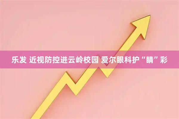 乐发 近视防控进云岭校园 爱尔眼科护“睛”彩