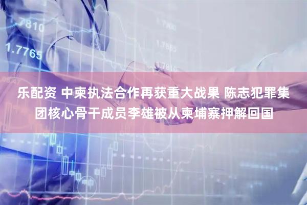 乐配资 中柬执法合作再获重大战果 陈志犯罪集团核心骨干成员李雄被从柬埔寨押解回国