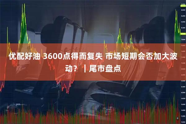 优配好油 3600点得而复失 市场短期会否加大波动？｜尾市盘点