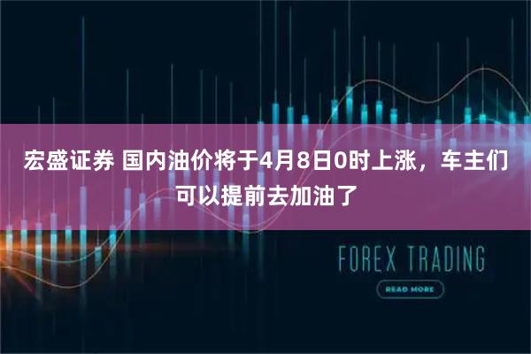 宏盛证券 国内油价将于4月8日0时上涨，车主们可以提前去加油了