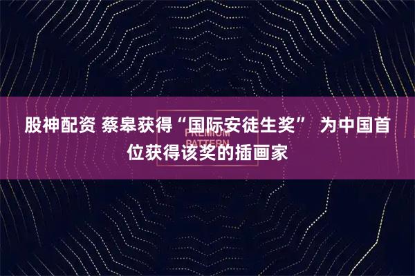 股神配资 蔡皋获得“国际安徒生奖”  为中国首位获得该奖的插画家