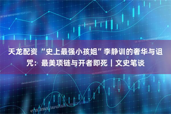 天龙配资 “史上最强小孩姐”李静训的奢华与诅咒：最美项链与开者即死｜文史笔谈