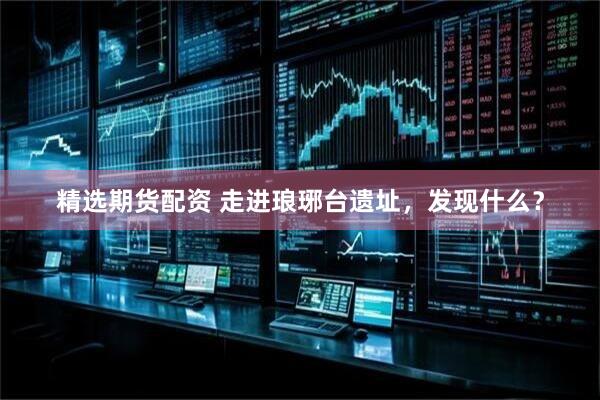 精选期货配资 走进琅琊台遗址，发现什么？