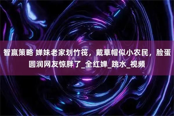 智赢策略 婵妹老家划竹筏，戴草帽似小农民，脸蛋圆润网友惊胖了_全红婵_跳水_视频
