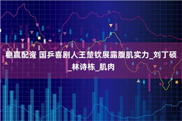 稳赢配资 国乒喜剧人王楚钦展露腹肌实力_刘丁硕_林诗栋_肌肉