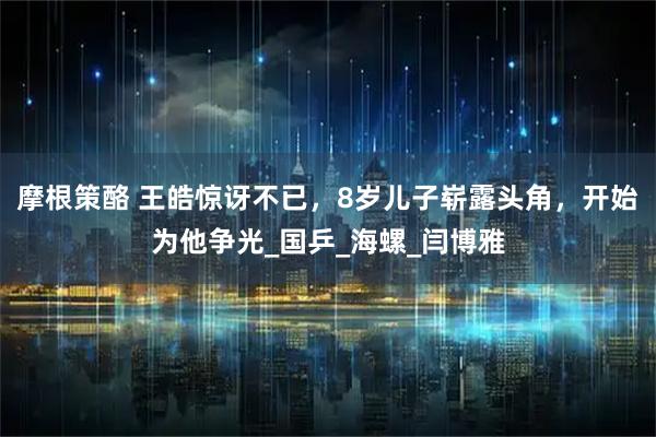 摩根策酪 王皓惊讶不已，8岁儿子崭露头角，开始为他争光_国乒_海螺_闫博雅